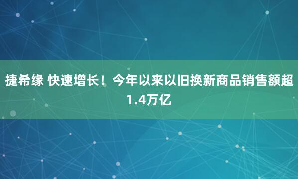 捷希缘 快速增长！今年以来以旧换新商品销售额超1.4万亿