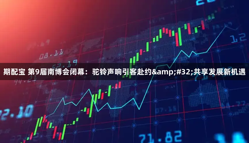 期配宝 第9届南博会闭幕：驼铃声响引客赴约&#32;共享发展新机遇