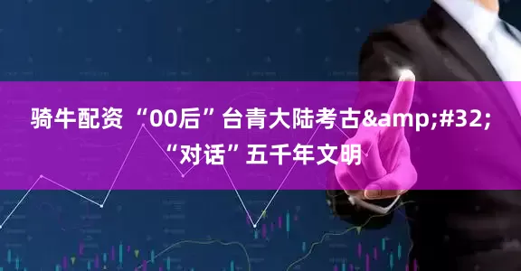 骑牛配资 “00后”台青大陆考古&#32;“对话”五千年文明