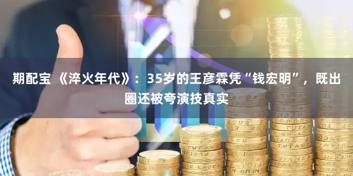 期配宝 《淬火年代》：35岁的王彦霖凭“钱宏明”，既出圈还被夸演技真实