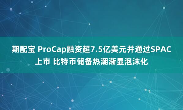 期配宝 ProCap融资超7.5亿美元并通过SPAC上市 比特币储备热潮渐显泡沫化
