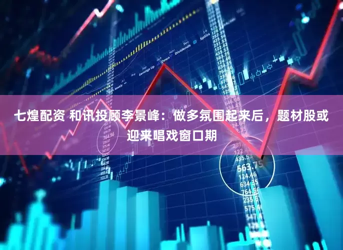 七煌配资 和讯投顾李景峰：做多氛围起来后，题材股或迎来唱戏窗口期