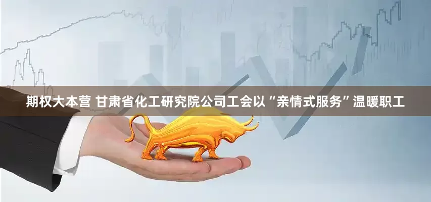 期权大本营 甘肃省化工研究院公司工会以“亲情式服务”温暖职工