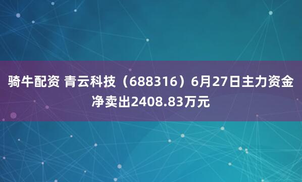骑牛配资 青云科技（688316）6月27日主力资金净卖出2408.83万元