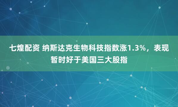 七煌配资 纳斯达克生物科技指数涨1.3%，表现暂时好于美国三大股指