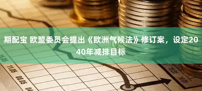 期配宝 欧盟委员会提出《欧洲气候法》修订案，设定2040年减排目标