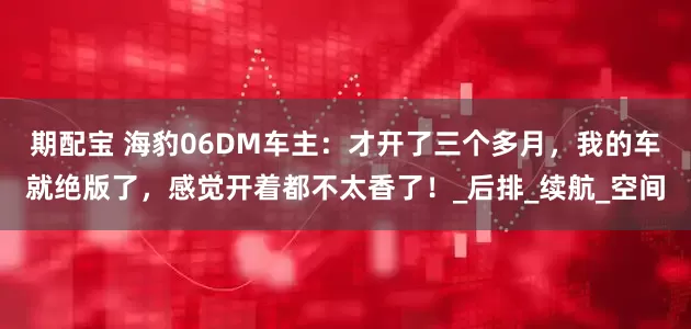 期配宝 海豹06DM车主：才开了三个多月，我的车就绝版了，感觉开着都不太香了！_后排_续航_空间
