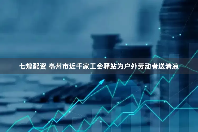 七煌配资 亳州市近千家工会驿站为户外劳动者送清凉