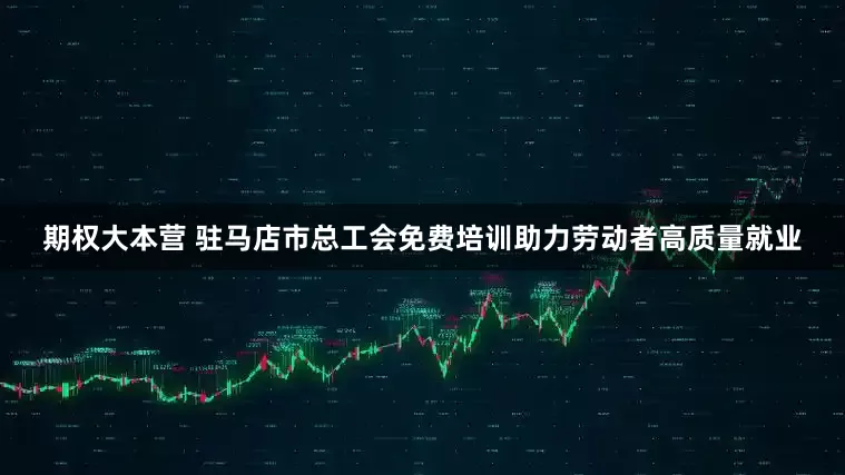 期权大本营 驻马店市总工会免费培训助力劳动者高质量就业