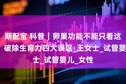 期配宝 科普｜卵巢功能不能只看这个指标！破除生育力四大误区_王女士_试管婴儿_女性