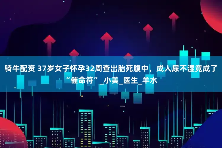 骑牛配资 37岁女子怀孕32周查出胎死腹中，成人尿不湿竟成了“催命符”_小美_医生_羊水
