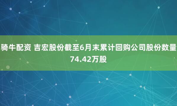 骑牛配资 吉宏股份截至6月末累计回购公司股份数量74.42万股