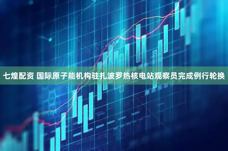 七煌配资 国际原子能机构驻扎波罗热核电站观察员完成例行轮换