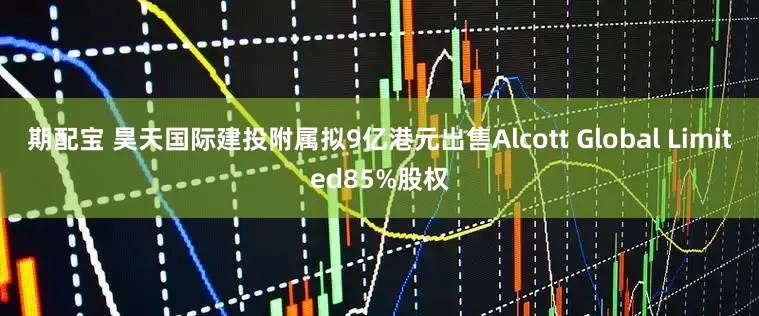 期配宝 昊天国际建投附属拟9亿港元出售Alcott Global Limited85%股权