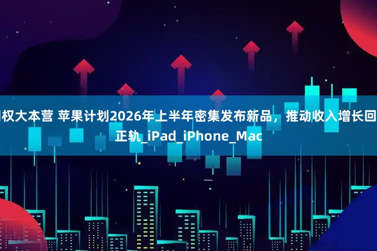 期权大本营 苹果计划2026年上半年密集发布新品，推动收入增长回归正轨_iPad_iPhone_Mac