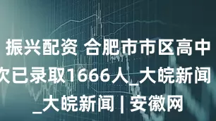 振兴配资 合肥市市区高中提前批次已录取1666人_大皖新闻 | 安徽网