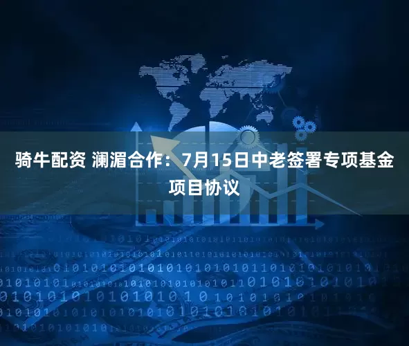 骑牛配资 澜湄合作：7月15日中老签署专项基金项目协议