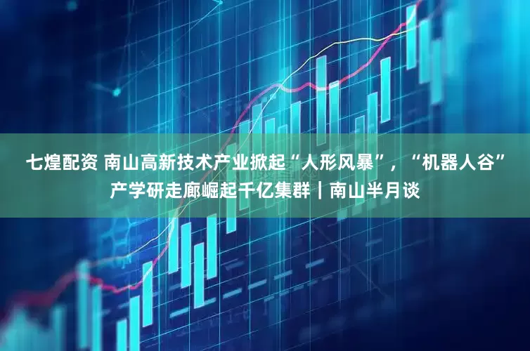 七煌配资 南山高新技术产业掀起“人形风暴”，“机器人谷”产学研走廊崛起千亿集群｜南山半月谈