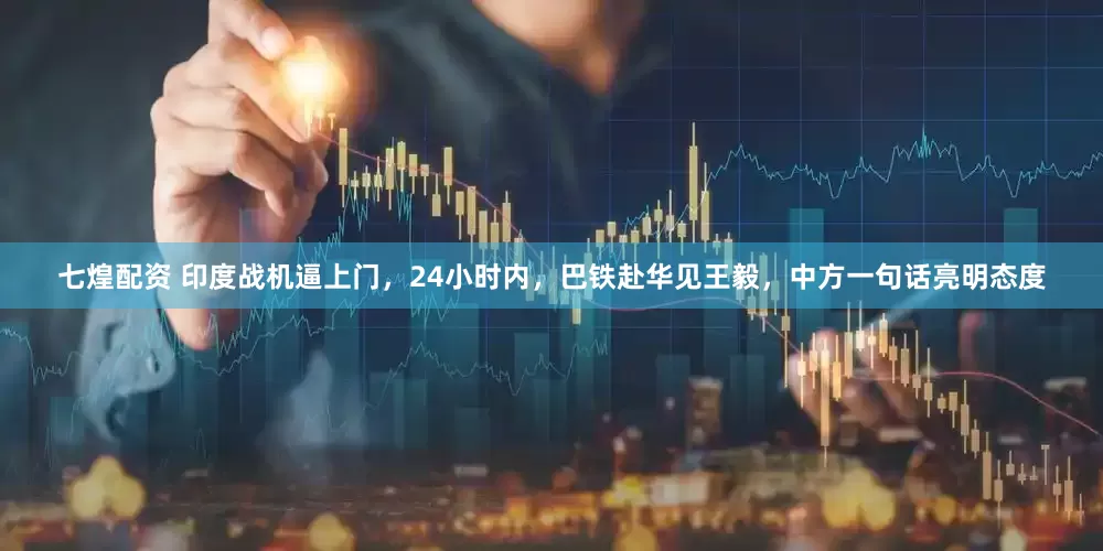 七煌配资 印度战机逼上门，24小时内，巴铁赴华见王毅，中方一句话亮明态度