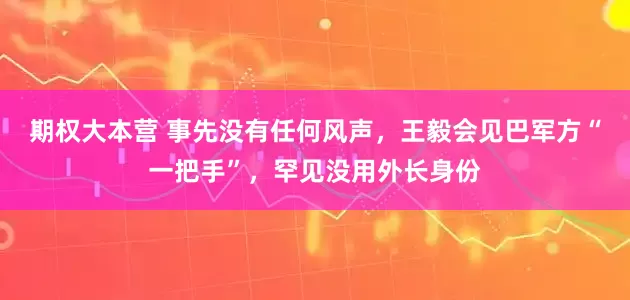 期权大本营 事先没有任何风声，王毅会见巴军方“一把手”，罕见没用外长身份