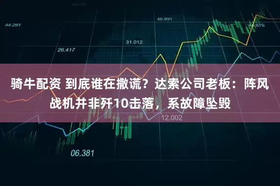 骑牛配资 到底谁在撒谎？达索公司老板：阵风战机并非歼10击落，系故障坠毁