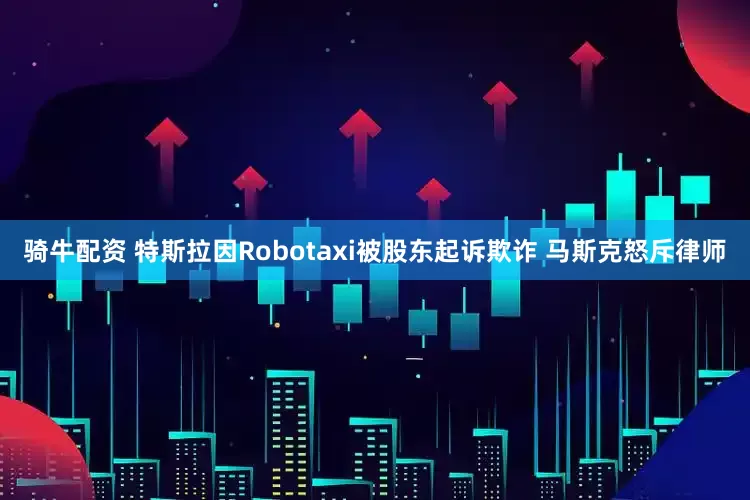 骑牛配资 特斯拉因Robotaxi被股东起诉欺诈 马斯克怒斥律师