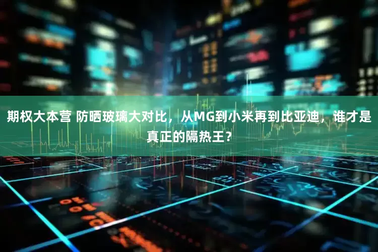 期权大本营 防晒玻璃大对比，从MG到小米再到比亚迪，谁才是真正的隔热王？