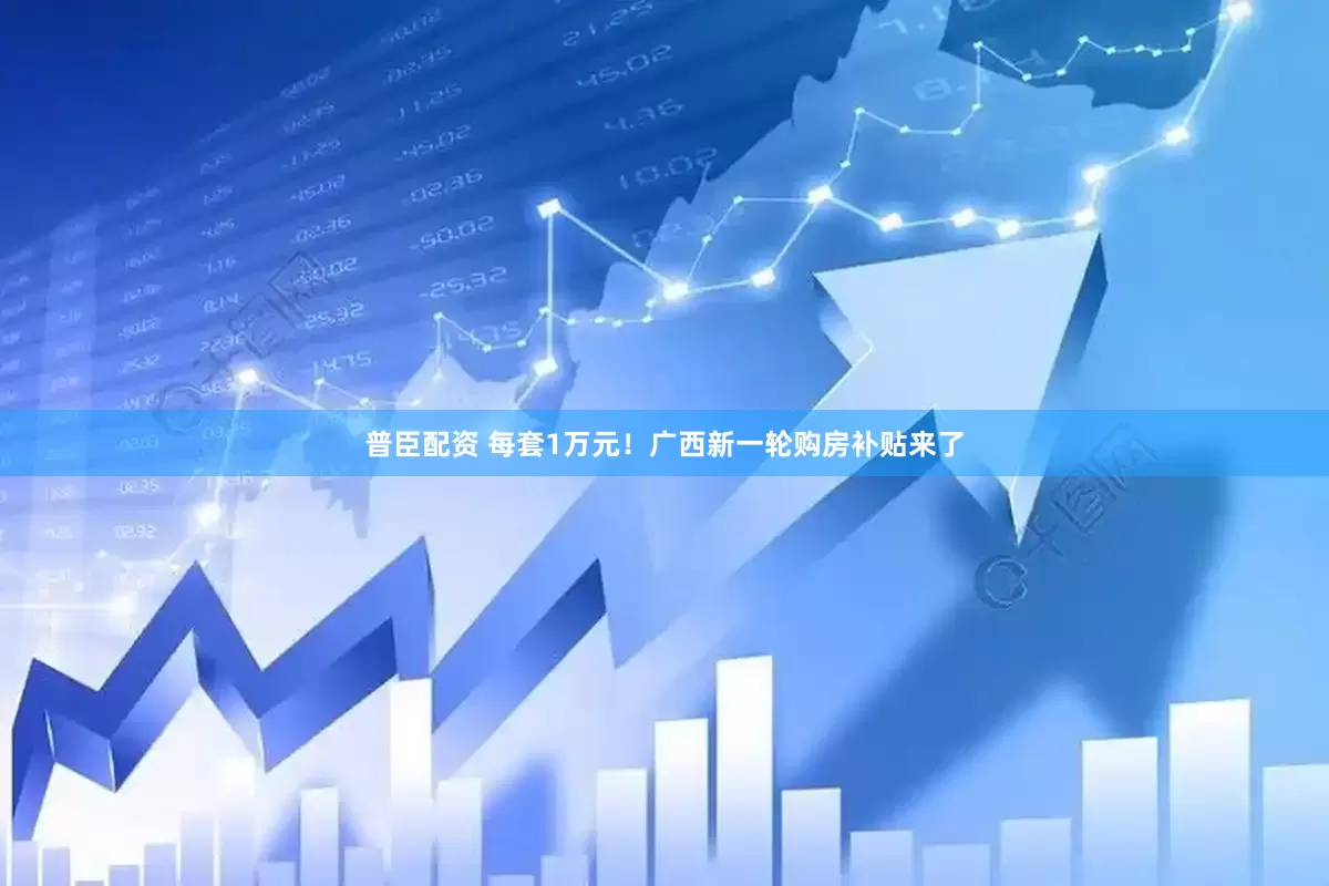 普臣配资 每套1万元！广西新一轮购房补贴来了
