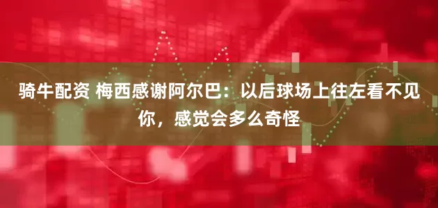 骑牛配资 梅西感谢阿尔巴：以后球场上往左看不见你，感觉会多么奇怪