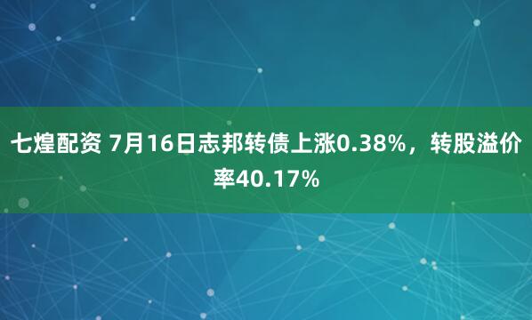 七煌配资 7月16日志邦转债上涨0.38%，转股溢价率40.17%
