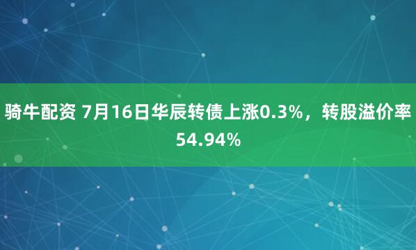 骑牛配资 7月16日华辰转债上涨0.3%，转股溢价率54.94%