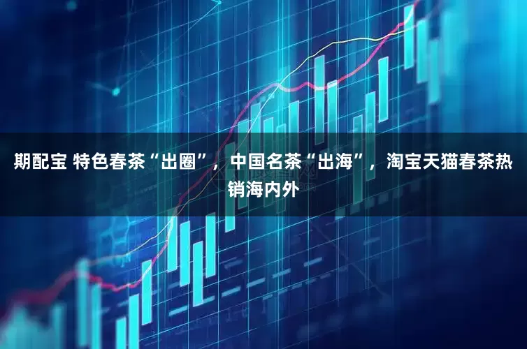 期配宝 特色春茶“出圈”,中国名茶“出海”,淘宝天猫春茶热销海内外
