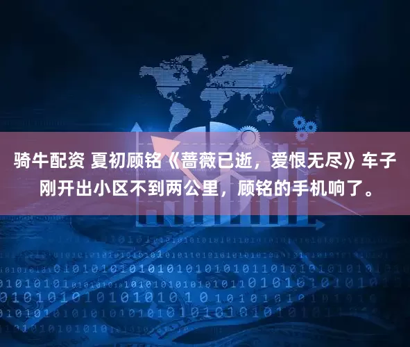 骑牛配资 夏初顾铭《蔷薇已逝，爱恨无尽》车子刚开出小区不到两公里，顾铭的手机响了。