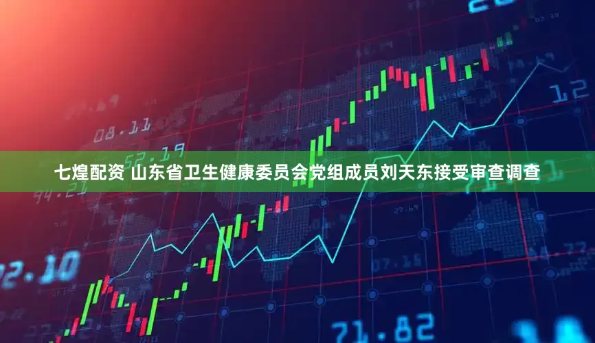 七煌配资 山东省卫生健康委员会党组成员刘天东接受审查调查