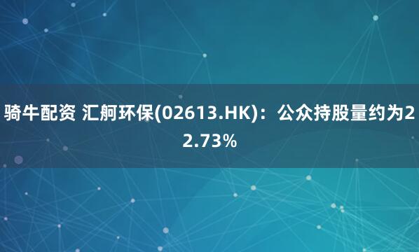 骑牛配资 汇舸环保(02613.HK)：公众持股量约为22.73%