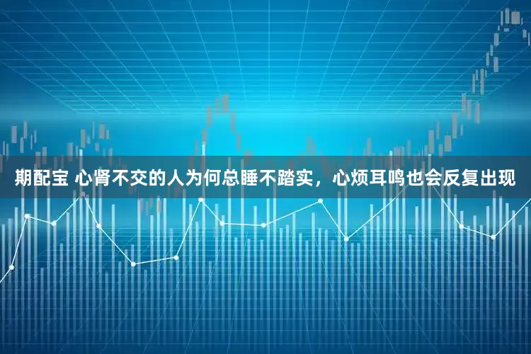 期配宝 心肾不交的人为何总睡不踏实，心烦耳鸣也会反复出现