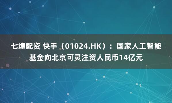 七煌配资 快手（01024.HK）：国家人工智能基金向北京可灵注资人民币14亿元