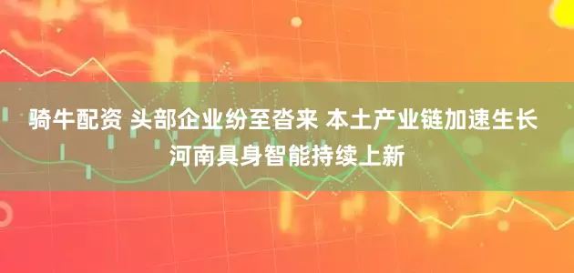 骑牛配资 头部企业纷至沓来 本土产业链加速生长 河南具身智能持续上新