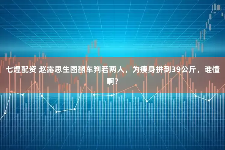 七煌配资 赵露思生图翻车判若两人，为瘦身拼到39公斤，谁懂啊？