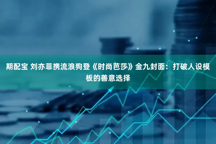 期配宝 刘亦菲携流浪狗登《时尚芭莎》金九封面：打破人设模板的善意选择